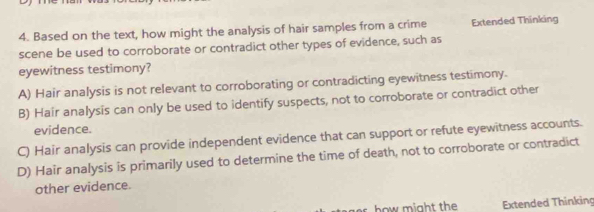 Based on the text, how might the analysis of hair samples from a crime Extended Thinking
scene be used to corroborate or contradict other types of evidence, such as
eyewitness testimony?
A) Hair analysis is not relevant to corroborating or contradicting eyewitness testimony.
B) Hair analysis can only be used to identify suspects, not to corroborate or contradict other
evidence.
C) Hair analysis can provide independent evidence that can support or refute eyewitness accounts.
D) Hair analysis is primarily used to determine the time of death, not to corroborate or contradict
other evidence.
ow might the Extended Thinking