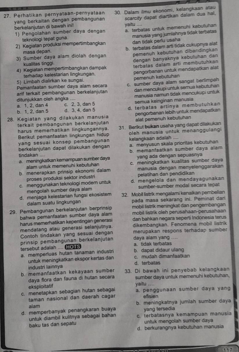 Perhatikan pernyataan-pernyataan 30. Dalam ilmu ekonomi, kelangkaan atau
yang berkaitan dengan pembangunan scarcity dapat diartikan dalam dua hal,
berkelanjutan di bawah ini! yaitu_
1) Pengolahan sumber daya dengan a. terbatas untuk memenuhi kebutuhan
manusia yang jumlahnya fidak terbatas
teknologi tepat guna.
2) Kegiatan produksi mempertimbangkan dan tidak perlu usaha
masa depan. b. terbatas dalam arti tidak cukupnya alat
3) Sumber daya alam diolah dengan pemenuh kebutuhan dibandīngkan
dengan banyaknya kebutuhan dan
kualitas tinggi.
4) Kegiatan mempertimbangkan dampak terbatas dalam arti membutuhkan
terhadap kelestarian lingkungan. pengorbanan untuk mendapatkan alat
pemenuh kebutuhan
5) Limbah dialirkan ke sungai.
Pemanfaatan sumber daya alam secara c. sumber daya alam sangat berlimpah
arif terkait pembangunan berkelanjutan dan mencukupi untuk semua kebutuhan
ditunjukkan oleh angka .... manusia namun tidak mencukupi untuk
a. 1, 2, dan 4 c. 2, 3, dan 5 semua keinginan manusia
b. 1, 2, dan 5 d. 3, 4, dan 5 d. terbatas artinya membutuhkan
28. Kegiatan yang dilakukan manusia pengorbanan lebih untuk mendapatkan
terkait pembangunan berkelanjutan alat pemenuh kebutuhan
harus memerhatikan lingkungannya. 31. Berikut bukan usaha yang dapat dilakukan
Berikut pemanfaatan lingkungan hidup oleh manusia untuk menanggulangi
yang sesuai konsep pembangunan kelangkaan adalah
berkelanjutan dapat dilakukan dengan a. menyusun skala prioritas kebutuhan
b. memanfaatkan sumber daya alam
tindakan ....
a. meningkatkan kemampuan sumber daya yang ada dengan sepuasnya
alam untuk memenuhi kebutuhan c. meningkatkan kualitas sumber daya
b. menerapkan prinsip ekonomi dalam manusia dengan menyelenggarakan
proses produksi sektor industri pelatihan dan pendidikan
c. menggunakan teknologi modern untuk d. mengelola dan mendayagunakan
mengolah sumber daya alam sumber-sumber modal secara tepat
d. menjaga kelestarian fungsi ekosistem 32. Mobil listrik mengalami kenaikan pembelian
dalam suatu lingkungan pada masa sekarang ini. Peminat dari
29. Pembangunan berkelanjutan berprinsip mobil listrik meningkat dan pengembangan
bahwa pemanfaatan sumber daya alam mobil listrik oleh perusahaan-perusahaan
harus memerhatikan kepentingan generasi dan bahkan negara seperti Indonesia terus
mendatang atau generasi selanjutnya. dikembangkan. Fenomena mobil listrik
Contoh tindakan yang sesuai dengan merupakan respons terhadap sumber
prinsip pembangunan berkeľanjutan daya alam yang ....
tersebut adalah .... HOTS a. tidak terbatas
a. memperluas hutan tanaman industri b. dapat didaur ulang
untuk meningkatkan ekspor kertas dan c. mudah dimanfaatkan
d. terbatas
industri lainnya
b. memanfaatkan kekayaan sumber 33. Di bawah ini penyebab kelangkaan
daya flora dan fauna di hutan secara sumber daya untuk memenuhi kebutuhan,
eksploitatif
yaitu ....
c. menetapkan sebagian hutan sebagai a. penggunaan sumber daya yang
taman nasional dan daerah cagar efisien
alam b. meningkatnya jumlah sumber daya
d. memperbanyak penangkaran buaya yang tersedia
untuk diambil kulitnya sebagai bahan c. terbatasnya kemampuan manusia
baku tas dan sepatu untuk mengolah sumber daya
d. berkurangnya kebutuhan manusia
117