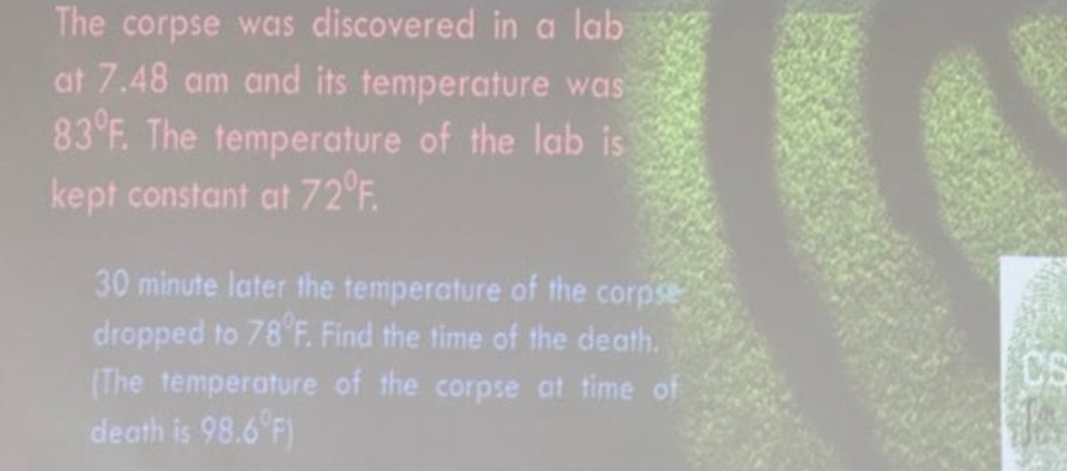 The corpse was discovered in a lab 
at 7.48 am and its temperature was
83°F. . The temperature of the lab is 
kept constant at 72°F
30 minute later the temperature of the corpse 
dropped to 78°F Find the time of the death. 
(The temperature of the corpse at time of 
death is 98.6°F)