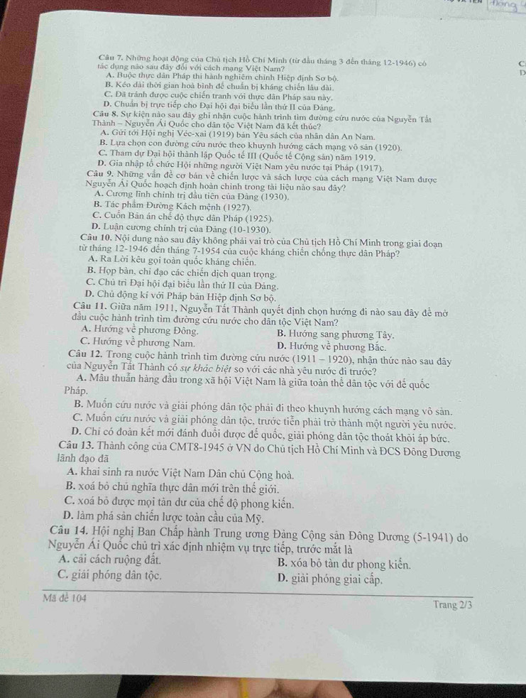 Những hoạt động của Chủ tịch Hồ Chí Minh (từ đầu tháng 3 đến tháng 12-1946) có C
tác dụng nào sau đây đổi với cách mạng Việt Nam? D
A. Buộc thực dân Pháp thi hành nghiêm chỉnh Hiệp định Sơ bộ.
B. Kéo dài thời gian hoà bình để chuẩn bị kháng chiến lâu dài.
C. Đã tránh được cuộc chiến tranh với thực dân Pháp sau này.
D. Chuẩn bị trực tiếp cho Đại hội đại biểu lần thứ II của Đâng.
Câu 8. Sự kiện nào sau đây ghi nhận cuộc hành trình tìm đường cứu nước của Nguyễn Tất
Thành - Nguyễn Ái Quốc cho dân tộc Việt Nam đã kết thúc?
A. Gửi tới Hội nghị Véc-xai (1919) bản Yêu sách của nhân dân An Nam.
B. Lựa chọn con đường cứu nước theo khuynh hướng cách mạng vô sản (1920).
C. Tham dự Đại hội thành lập Quốc tế III (Quốc tế Cộng sản) năm 1919.
D. Gia nhập tổ chức Hội những người Việt Nam yêu nước tại Pháp (1917).
Câu 9, Những vẫn đề cơ bản về chiến lược và sách lược của cách mạng Việt Nam được
Nguyễn Ái Quốc hoạch định hoàn chinh trong tài liệu nào sau đây?
A. Cương lĩnh chính trị đầu tiên của Đàng (1930).
B. Tác phẩm Đường Kách mệnh (1927).
C. Cuốn Bản án chế độ thực dân Pháp (1925)
D. Luận cương chính trị của Đảng (10-1930).
Câu 10. Nội dung nào sau đây không phải vai trò của Chủ tịch Hồ Chí Minh trong giai đoạn
từ tháng 12-1946 đến tháng 7-1954 của cuộc kháng chiến chống thực dân Pháp?
A. Ra Lời kêu gọi toàn quốc kháng chiến.
B. Họp bàn, chi đạo các chiến dịch quan trọng.
C. Chủ trì Đại hội đại biểu lần thứ II của Đảng.
D. Chủ động kí với Pháp bản Hiệp định Sơ bộ.
Câu 11. Giữa năm 1911, Nguyễn Tất Thành quyết định chọn hướng đi nào sau đây đề mở
đầu cuộc hành trình tìm đường cứu nước cho dân tộc Việt Nam?
A. Hướng về phương Đông. B. Hướng sang phương Tây.
C. Hướng về phương Nam. D. Hướng về phương Bắc.
Câu 12. Trong cuộc hành trình tìm đường cứu nước (1911 - 1920), 1 , nhận thức nào sau dây
của Nguyễn Tất Thành có sự khác biệt so với các nhà yêu nước đi trước?
A. Mâu thuẫn hàng đầu trong xã hội Việt Nam là giữa toàn thể dân tộc với để quốc
Pháp.
B. Muốn cứu nước và giải phóng dân tộc phải đi theo khuynh hướng cách mạng vô sản.
C. Muốn cứu nước và giải phóng dân tộc, trước tiễn phải trở thành một người yêu nước.
D. Chỉ có đoàn kết mới đánh đuổi được đế quốc, giải phóng dân tộc thoát khỏi áp bức.
Câu 13. Thành công của CMT8-1945 ở VN do Chủ tịch Hồ Chí Minh và ĐCS Đông Dương
lãnh đạo đã
A. khai sinh ra nước Việt Nam Dân chủ Cộng hoà.
B. xoá bỏ chú nghĩa thực dân mới trên thế giới.
C. xoá bỏ được mọi tàn dư của chế độ phong kiến.
D. làm phá sản chiến lược toàn cầu của Mỹ.
Câu 14. Hội nghị Ban Chấp hành Trung ương Đảng Cộng sản Đông Dương (5-1941) do
Nguyễn Ái Quốc chủ trì xác định nhiệm vụ trực tiếp, trước mắt là
A. cải cách ruộng đất. B. xóa bỏ tàn dư phong kiển.
C. giái phóng dân tộc. D. giải phóng giai cấp.
Mã để 104
Trang 2/3