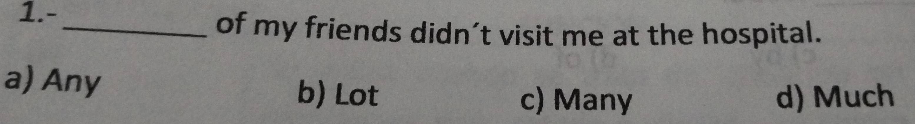 1.-
_of my friends didn't visit me at the hospital.
a) Any b) Lot
c) Many d) Much