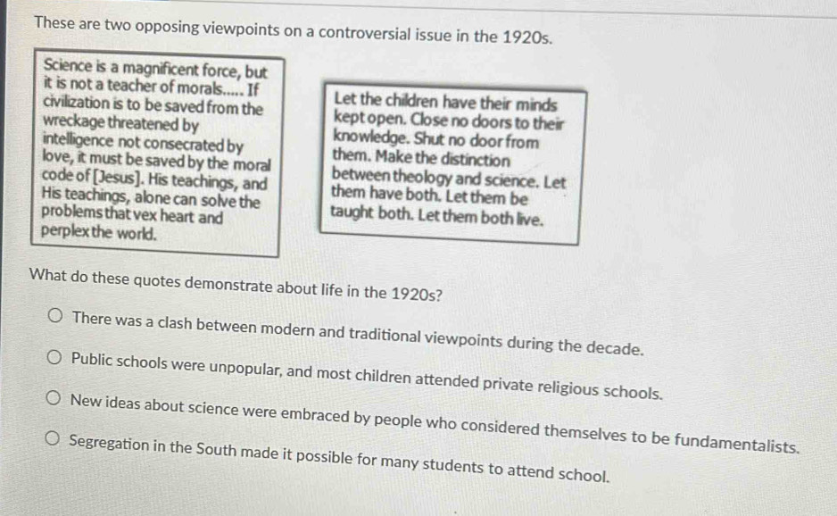 These are two opposing viewpoints on a controversial issue in the 1920s.
Science is a magnificent force, but
it is not a teacher of morals..... If Let the children have their minds
civilization is to be saved from the kept open. Close no doors to their
wreckage threatened by knowledge. Shut no door from
intelligence not consecrated by them. Make the distinction
love, it must be saved by the moral between theology and science. Let
code of [Jesus]. His teachings, and them have both. Let them be
His teachings, alone can solve the taught both. Let them both live.
problems that vex heart and
perplex the world.
What do these quotes demonstrate about life in the 1920s?
There was a clash between modern and traditional viewpoints during the decade.
Public schools were unpopular, and most children attended private religious schools.
New ideas about science were embraced by people who considered themselves to be fundamentalists.
Segregation in the South made it possible for many students to attend school.