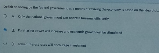 Deficit spending by the federal government as a means of reviving the economy is based on the idea that.
A. Only the national government can operate business efficiently
B. Purchasing power will increase and economic growth will be stimulated
D、Lower interest rates will encourage investment