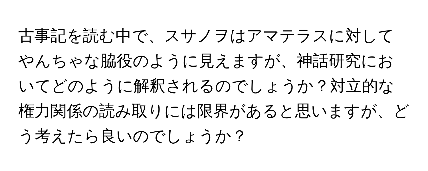 古事記を読む中で、スサノヲはアマテラスに対してやんちゃな脇役のように見えますが、神話研究においてどのように解釈されるのでしょうか？対立的な権力関係の読み取りには限界があると思いますが、どう考えたら良いのでしょうか？