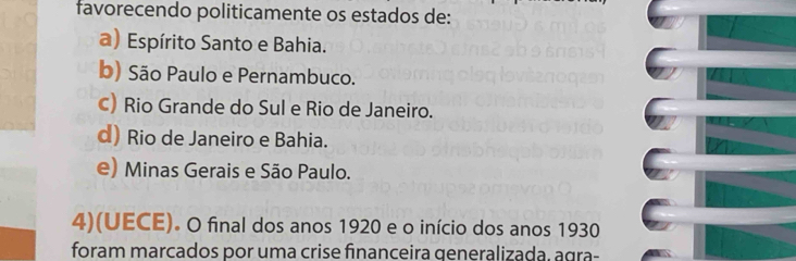 favorecendo politicamente os estados de:
a) Espírito Santo e Bahia.
b) São Paulo e Pernambuco.
c) Rio Grande do Sul e Rio de Janeiro.
d) Rio de Janeiro e Bahia.
e) Minas Gerais e São Paulo.
4)(UECE). O final dos anos 1920 e o início dos anos 1930
foram marcados por uma crise financeira qeneralizada, agra-