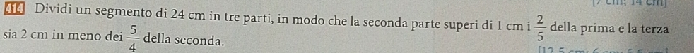 7 cm; 14 cm
4 Dividi un segmento di 24 cm in tre parti, in modo che la seconda parte superi di 1 cm i  2/5  della prima e la terza 
sia 2 cm in meno dei  5/4  della seconda.