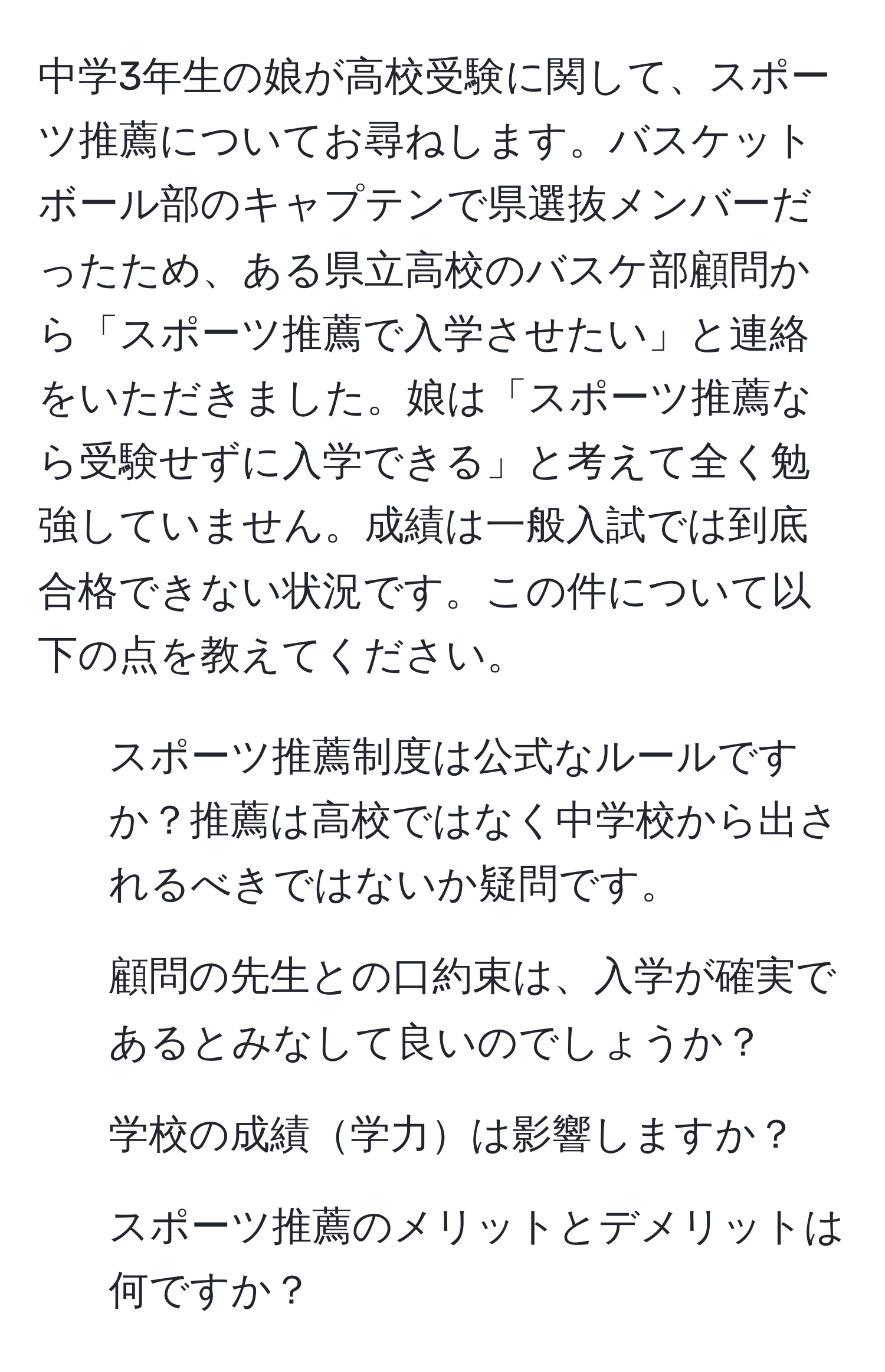 中学3年生の娘が高校受験に関して、スポーツ推薦についてお尋ねします。バスケットボール部のキャプテンで県選抜メンバーだったため、ある県立高校のバスケ部顧問から「スポーツ推薦で入学させたい」と連絡をいただきました。娘は「スポーツ推薦なら受験せずに入学できる」と考えて全く勉強していません。成績は一般入試では到底合格できない状況です。この件について以下の点を教えてください。
1. スポーツ推薦制度は公式なルールですか？推薦は高校ではなく中学校から出されるべきではないか疑問です。
2. 顧問の先生との口約束は、入学が確実であるとみなして良いのでしょうか？
3. 学校の成績学力は影響しますか？
4. スポーツ推薦のメリットとデメリットは何ですか？