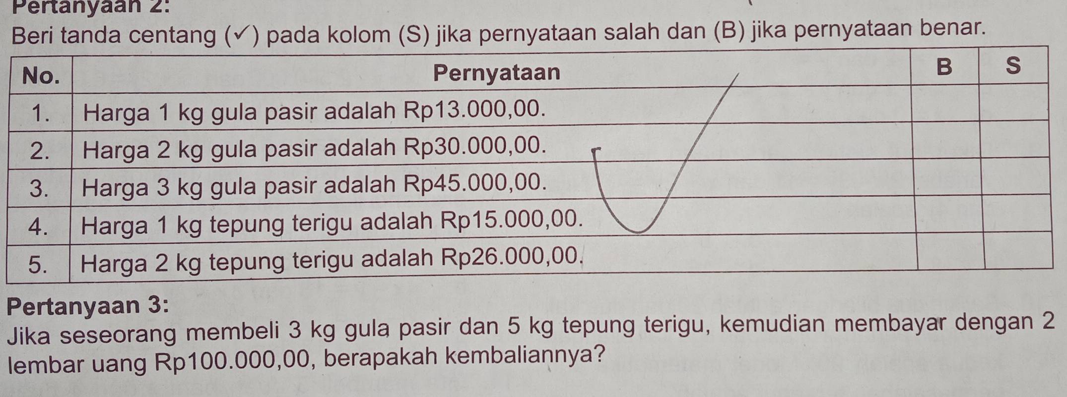 Pertanyaan 2: 
Beri tanda centang (✓) pada kolom (S) jika pernyataan salah dan (B) jika pernyataan benar. 
Pertanyaan 3: 
Jika seseorang membeli 3 kg gula pasir dan 5 kg tepung terigu, kemudian membayar dengan 2
lembar uang Rp100.000,00, berapakah kembaliannya?