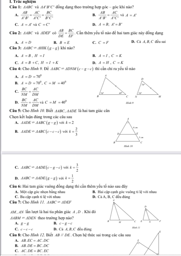 Trắc nghiệm
Câu 1: △ ABC và △ A'B'C' đồng dạng theo trường hợp góc - góc khi nào?
B.
A.  AB/A'B' = AC/A'C' = BC/B'C'   AB/A'B' = AC/A'C'  và A=A'
C. A=A' và C=C' D. A=B;A'=B'
Câu 2: △ ABC và △ DEF có  AB/DE = BC/EF . Cần thêm yếu tố nào đề hai tam giác này đồng dạng
A. A=D B. B=E C. C=F D. Cả A, B, C đều sai
Câu 3: △ ABC∽ △ HIK(g-g) khi nào?
A. A=B,H=I B. A=I,C=K
C. A=B+C,H=I+K D. A=H,C=K
Câu 4: Cho Hình 9. Đề △ ABC∽ △ DNM(c-g-c) thì cần chī ra yếu tố nào
A. A=D=70°
B. A=D=70^0,C=M=40^0
C.  BC/NM = AC/DM 

D.  BC/NM = AC/DM vaC=M=40^0 Hình 9
Câu 5: Cho Hình 10. Biết △ ABC,△ ADE là hai tam giác cân
Chọn kết luận đúng trong các câu sau
A. △ ADE∽ △ ABC(g-g) với k=2
B. △ ADE∽ △ ABC(c-c-c) với k= 2/3 
C. △ ABC∽ △ ADE(c-g-c) với k= 3/2 
D. △ ABC∽ △ ADE(g-g)voik= 1/2 
Câu 6: Hai tam giác vuông đồng dạng thì cần thêm yếu tổ nào sau đây
A. Một cặp góc nhọn bằng nhau B. Hai cặp cạnh góc vuông ti lệ với nhau
C. Ba cặp cạnh tỉ lệ với nhau D. Cã A, B, C đều đúng
Câu 7: Cho Hình 11. △ ABC∽ △ DEF
AM , AN lần lượt là hai tia phân giác A , D . Khi đó
△ ABM∽ △ DEN theo trường hợp nào?
A. g-g B. c-g-c
C. c-c-c D. Cả A, B, C đều đúng Hình 1 1
Câu 8: Cho Hình 12. Biết AB//DE. Chọn hệ thức sai trong các câu sau
A. AB.EC=AC.DC
B. AB.DE=BC.DC
C. AC.DE=BC.EC