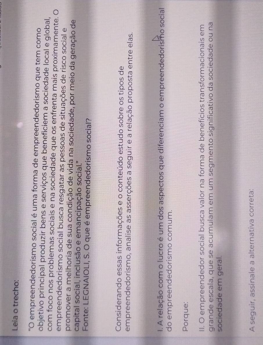 Leia o trecho: 
"O empreendedorismo social é uma forma de empreendedorismo que tem como 
objetivo principal produzir bens e serviços que beneficiem a sociedade local e global, 
com foco nos problemas sociais e na sociedade que os enfrenta mais proximamente. O 
empreendedorismo social busca resgatar as pessoas de situações de risco social e 
promover a melhoria de sua condição de vida na sociedade, por meio da geração de 
capital social, inclusão e emancipação social.'' 
Fonte: LEGNAIOLI, S. O que é empreendedorismo social? 
Considerando essas informações e o conteúdo estudo sobre os tipos de 
empreendedorismo, analise as asserções a seguir e a relação proposta entre elas. 
I. A relação com o lucro é um dos aspectos que diferenciam o empreendedorismo social 
do empreendedorismo comum. 
Porque: 
II. O empreendedor social busca valor na forma de benefícios transformacionais em 
grande escala, que se acumulam em um segmento significativo da sociedade ou na 
sociedade em geral. 
A seguir, assinale a alternativa correta: