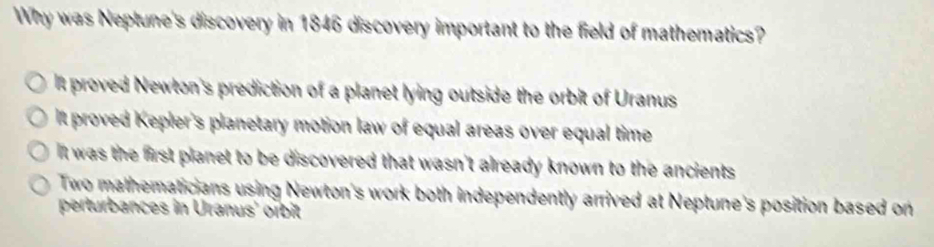 Why was Neptune's discovery in 1846 discovery important to the field of mathematics?
l proved Newton's prediction of a planet lying outside the orbit of Uranus
It proved Kepler's planetary motion law of equal areas over equal time
It was the first planet to be discovered that wasn't already known to the ancients
Two mathematicians using Newton's work both independently arrived at Neptune's position based on
perturbances in Uranus' orbit