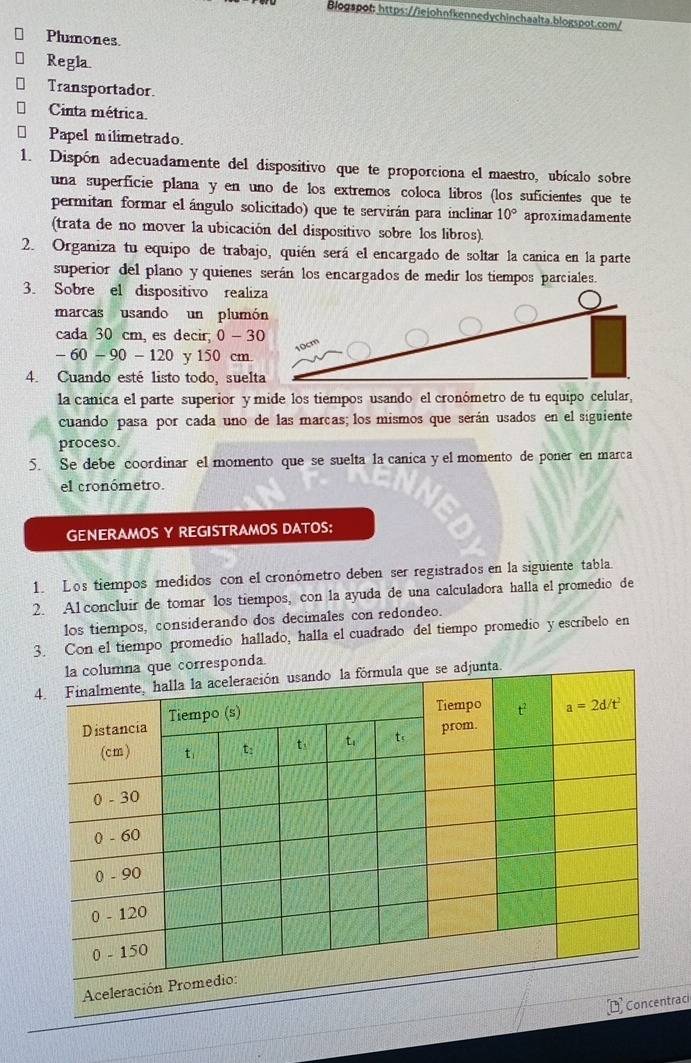 Blogspot: https://iejohnfkennedychinchaalta.blogspot.com/
Plumones.
Regla.
Transportador.
Cinta métrica.
€  Papel milimetrado.
1. Dispón adecuadamente del dispositivo que te proporciona el maestro, ubícalo sobre
una superfície plana y en uno de los extremos coloca libros (los suficientes que te
permitan formar el ángulo solicitado) que te servirán para inclinar 10° aproximadamente
(trata de no mover la ubicación del dispositivo sobre los libros).
2. Organiza tu equipo de trabajo, quién será el encargado de soltar la canica en la parte
superior del plano y quienes serán los encargados de medir los tiempos parciales.
3. Sobre el dispositivo realiza
marcas usando un plumón
cada 30 cm, es decir, 0-30
-60-90-120 y 150 cm.
4. Cuando esté listo todo, suelta
la canica el parte superior y mide los tiempos usando el cronómetro de tu equipo celular,
cuando pasa por cada uno de las marcas; los mismos que serán usados en el siguiente
proceso.
5. Se debe coordinar el momento que se suelta la canica y el momento de poner en marca
el cronómetro.
GENERAMOS Y REGISTRAMOS DATOS:
1. Los tiempos medidos con el cronómetro deben ser registrados en la siguiente tabla.
2. A1 concluir de tomar los tiempos, con la ayuda de una calculadora halla el promedio de
los tiempos, considerando dos decimales con redondeo.
3. Con el tiempo promedio hallado, halla el cuadrado del tiempo promedio y escribelo en
rresponda.
raci