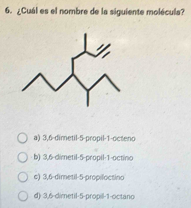 ¿Cuál es el nombre de la siguiente molécula?
a) 3, 6 -dimetil -5 -propil -1 -octeno
b) 3, 6 -dimetil -5 -propil -1 -octino
c) 3,6 -dimetil -5 -propiloctino
d) 3,6 -dimetil -5 -propil -1 -octano