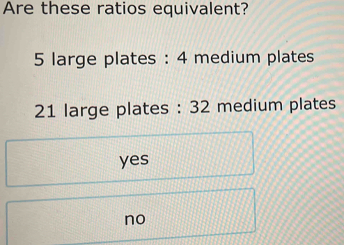 Are these ratios equivalent?
5 large plates : 4 medium plates
21 large plates : 32 medium plates
yes
no