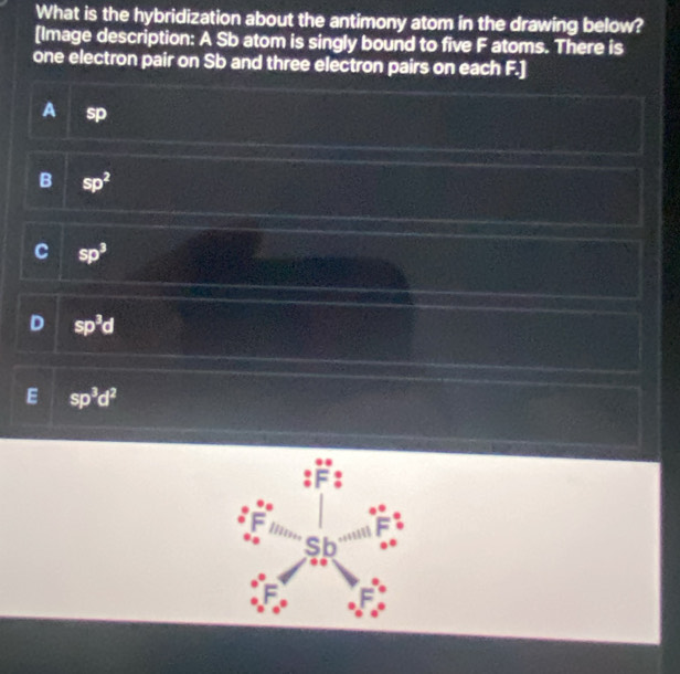 What is the hybridization about the antimony atom in the drawing below?
[Image description: A Sb atom is singly bound to five F atoms. There is
one electron pair on Sb and three electron pairs on each F.]
A sD
B sp^2
C sp^3
D sp^3d
E sp^3d^2