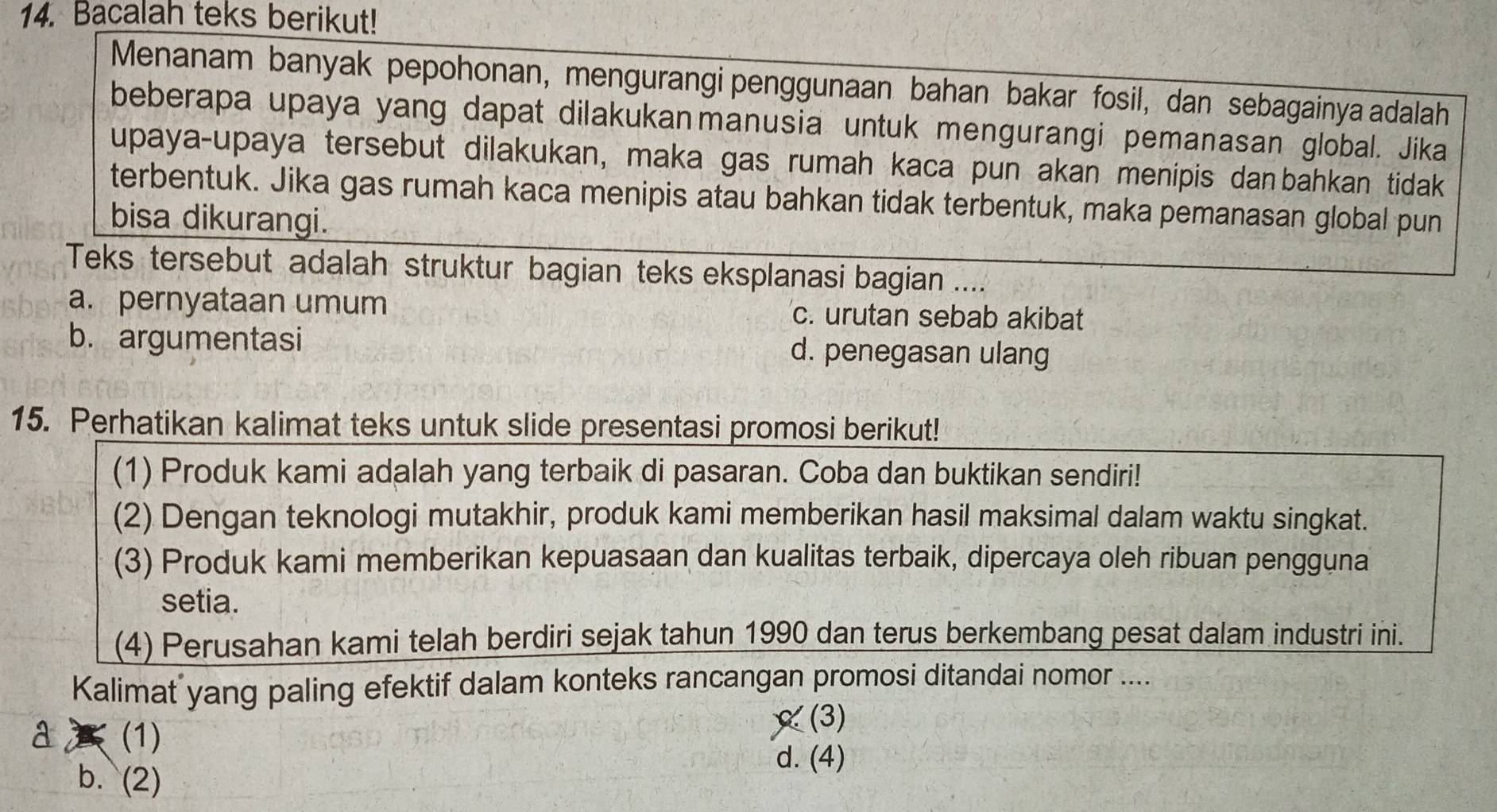 Bacalah teks berikut!
Menanam banyak pepohonan, mengurangi penggunaan bahan bakar fosil, dan sebagainya adalah
beberapa upaya yang dapat dilakukanmanusia untuk mengurangi pemanasan global. Jika
upaya-upaya tersebut dilakukan, maka gas rumah kaca pun akan menipis danbahkan tidak
terbentuk. Jika gas rumah kaca menipis atau bahkan tidak terbentuk, maka pemanasan global pun
bisa dikurangi.
Teks tersebut adalah struktur bagian teks eksplanasi bagian ....
a. pernyataan umum c. urutan sebab akibat
b. argumentasi d. penegasan ulang
15. Perhatikan kalimat teks untuk slide presentasi promosi berikut!
(1) Produk kami adalah yang terbaik di pasaran. Coba dan buktikan sendiri!
(2) Dengan teknologi mutakhir, produk kami memberikan hasil maksimal dalam waktu singkat.
(3) Produk kami memberikan kepuasaan dan kualitas terbaik, dipercaya oleh ribuan pengguna
setia.
(4) Perusahan kami telah berdiri sejak tahun 1990 dan terus berkembang pesat dalam industri ini.
Kalimat yang paling efektif dalam konteks rancangan promosi ditandai nomor ....
(1)
(3)
b. (2)
d. (4)