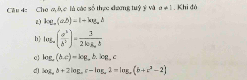 Cho a, b, c là các số thực dương tuỷ ý và a!= 1. Khi đó
a) log _a(a.b)=1+log _ab
b) log _a( a^3/b^2 )=frac 32log _ab
c) log _a(b.c)=log _ab.log _ac
d) log _ab+2log _ac-log _a2=log _a(b+c^2-2)