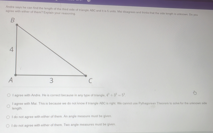 Andre says he can find the length of the third side of triangle ABC and it is 5 units. Mai disagrees and thinks that the side length is unknown. Do you
agree with either of them? Explain your reasoning.
I agree with Andre. He is correct because in any type of triangle, 4^2+3^2=5^2.
I agree with Mai. This is because we do not know if triangle ABC is right. We cannot use Pythagorean Theorem to solve for the unknown side
length.
I do not agree with either of them. An angle measure must be given.
I do not agree with either of them. Two angle measures must be given.