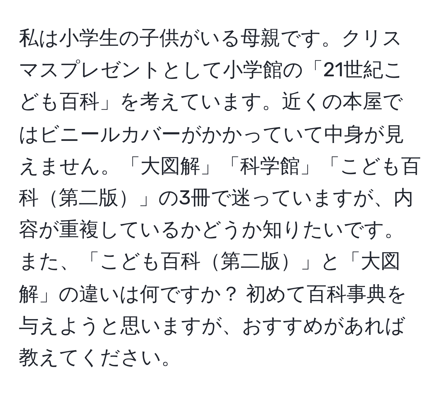 私は小学生の子供がいる母親です。クリスマスプレゼントとして小学館の「21世紀こども百科」を考えています。近くの本屋ではビニールカバーがかかっていて中身が見えません。「大図解」「科学館」「こども百科第二版」の3冊で迷っていますが、内容が重複しているかどうか知りたいです。また、「こども百科第二版」と「大図解」の違いは何ですか？ 初めて百科事典を与えようと思いますが、おすすめがあれば教えてください。