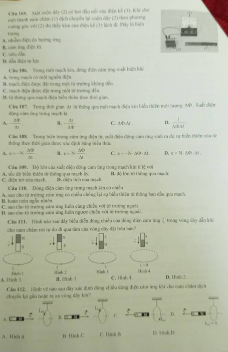 Một cuộn dây (2) có hai đầu nối vào điện kể (3). Khi cho
một thanh nam châm (1) dịch chuyến lại cuộn dây (2) theo phương
vuỡng góc với (2) thì thấy kim của điện kể (3) lệch đì. Đây là hiện
tượng
A. nhiễm điện đo hướng ứng.
B. cảm ứng điện từ
C. siêu dẫn.
D. dẫn điện tự lực.
Câu 106. Trong một mạch kin, đòng điện cảm ứng xuất hiện khi
A. trong mạch có một nguồn điện
B. mạch điện được đặt trong một từ trường không đều.
C. mạch điện được đặt trong một từ trường đều.
D. từ thông qua mạch điện biển thiên theo thời gian.
Cầu 107. Trong thời gian Δ từ thông qua một mạch điện kín biển thiên một lượng AΦ . Suất điện
động cảm ứng trong mạch là
A. - 3Phi /△ t . - △ t/△ Phi   C. ∆Ф.∆ . D.  1/△ Phi △ I .
B.
Câu 108. Trong hiện tượng cảm ứng điện từ, suất điện động cảm ứng sinh ra do sự biển thiên của từ
thông theo thời gian được xác định bằng biểu thức
A. e=-N·  △ Phi /△ t . B. c=N·  △ Phi /△ t . C. e=-N· △ Phi · △ t. D. e=N· △ Phi · △ t.
Câu 109. Độ lớn của suất điện động cám ứng trong mạch kín tỉ lệ với
A. tốc độ biển thiên từ thông qua mạch ấy. B. độ lớn từ thông qua mạch.
C. điện trở của mạch. D. diện tích của mạch.
Câu 110. Dòng điện cảm ứng trong mạch kín có chiều
A. sao cho từ trường cảm ứng có chiều chống lại sự biến thiên từ thông ban đầu qua mạch.
B, hoàn toàn ngẫu nhiên.
C. sao cho từ trường cảm ứng luôn cùng chiều với từ trường ngoài.
D. sao cho từ trường cảm ứng luôn ngược chiêu với từ trưởng ngoài.
Câu 111. Hình nào sau đây biểu diễn đúng chiều của dòng điện cảm ứng /trong vòng dây dẫn khi
cho nam châm rơi tự do đi qua tâm của vòng dây đặt trên bàn?
N
s
S
s
N
l_r=0
Hinh 1 Hinh 2 Hinh 3 Hinh 4
A. Hinh 3. B. Hinh 1. C. Hinh 4. D. Hinh 2.
Cầu 112. Hình vẽ nào sau đây xác định đúng chiều dòng điện cảm ứng khi cho nam châm dịch
chuyển lại gần hoặc ra xa vòng dây kín?
a
A.
B.
C.
.
L_ai=0
A. Hinh A B. Hinh C. C. Hinh B D. Hinh D