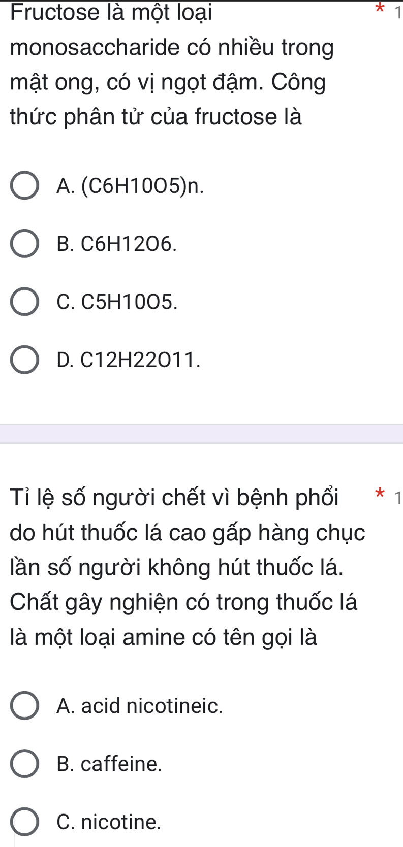 Fructose là một loại 1
monosaccharide có nhiều trong
mật ong, có vị ngọt đậm. Công
thức phân tử của fructose là
A. (C6H10O5)n.
B. C6H12O6.
C. C5H10O5.
D. C12H22O11.
Tỉ lệ số người chết vì bệnh phổi * 1
do hút thuốc lá cao gấp hàng chục
lần số người không hút thuốc lá.
Chất gây nghiện có trong thuốc lá
là một loại amine có tên gọi là
A. acid nicotineic.
B. caffeine.
C. nicotine.