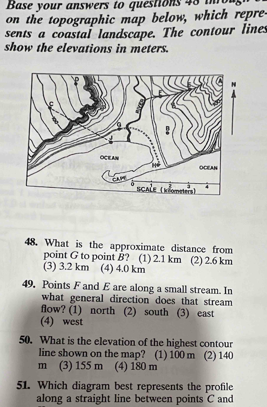 Base your answers to questions 48 th 
on the topographic map below, which repre-
sents a coastal landscape. The contour lines
show the elevations in meters.
48. What is the approximate distance from
point G to point B? (1) 2.1 km (2) 2.6 km
(3) 3.2 km (4) 4.0 km
49. Points F and E are along a small stream. In
what general direction does that stream .
flow? (1) north (2) south (3) east
(4) west
50. What is the elevation of the highest contour
line shown on the map? (1) 100 m (2) 140
m (3) 155 m (4) 180 m
51. Which diagram best represents the profile
along a straight line between points C and