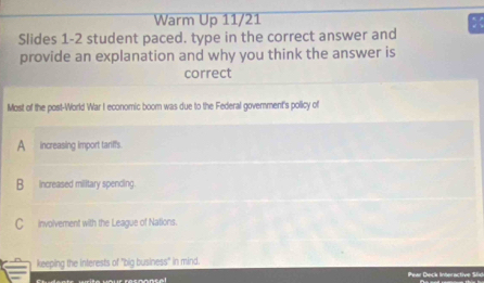 Warm Up 11/21
Slides 1-2 student paced. type in the correct answer and
provide an explanation and why you think the answer is
correct
Most of the post-World War I economic boom was due to the Federal govemnment's pollicy of
A increasing import tariffs.
B increased military spencing.
C involvement with the League of Nations.
keeping the interests of "big business" in mind.
Peer Decé Interactive Se