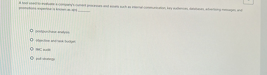 A tool used to evaluate a company's current processes and assets such as internal communication, key audiences, databases, advertising messages, and
promotions expertise is known as a(n)
postpurchase analysis
objective and task budget
IMC audit
pull strategy