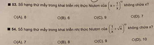 Số hạng thứ mấy trong khai triển nhị thức Niutơn của (x+ 1/x )^12 không chứa x?
(A). 8 O(B).6 O(C). 9 O( D). 7
54. Số hạng thứ mấy trong khai triển nhị thức Niutơn của ( 1/x +sqrt(x))^12 không chứa x?
O(A).7 O(B). 8 O(C).9 bigcirc (D). 10