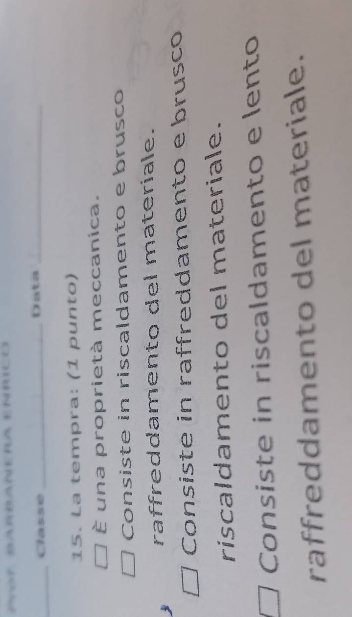 PnoF BARBAÑERA EÑRICO
_Classe _Data_
15. La tempra: (1 punto)
È una proprietà meccanica.
Consiste in riscaldamento e brusco
raffreddamento del materiale.
Consiste in raffreddamento e brusco
riscaldamento del materiale.
Consiste in riscaldamento e lento
raffreddamento del materiale.