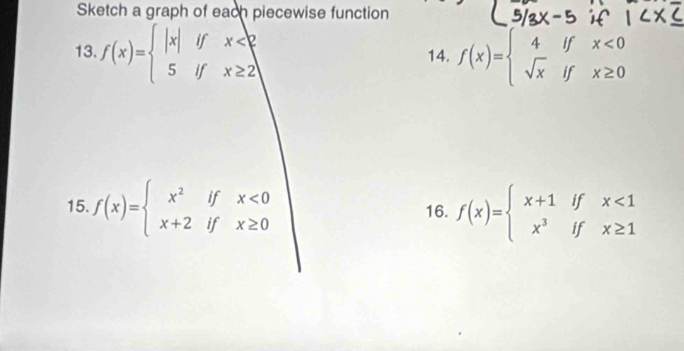 Sketch a graph of each piecewise function 
13. f(x)=beginarrayl |x|ifx<2 5ifx≥ 2endarray. 14. f(x)=beginarrayl 4ifx<0 sqrt(x)ifx≥ 0endarray.
15. f(x)=beginarrayl x^2ifx<0 x+2ifx≥ 0endarray. 16. f(x)=beginarrayl x+1ifx<1 x^3ifx≥ 1endarray.