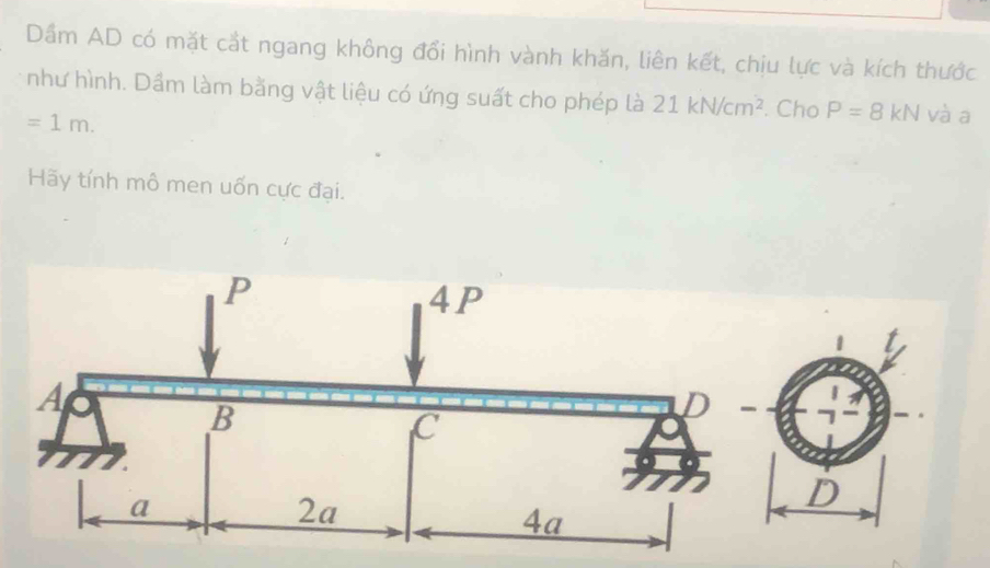 Dầm AD có mặt cắt ngang không đổi hình vành khăn, liên kết, chịu lực và kích thước 
như hình. Dầm làm bằng vật liệu có ứng suất cho phép là 21kN/cm^2. Cho P=8kN và a
=1m. 
Hãy tính mô men uốn cực đại.