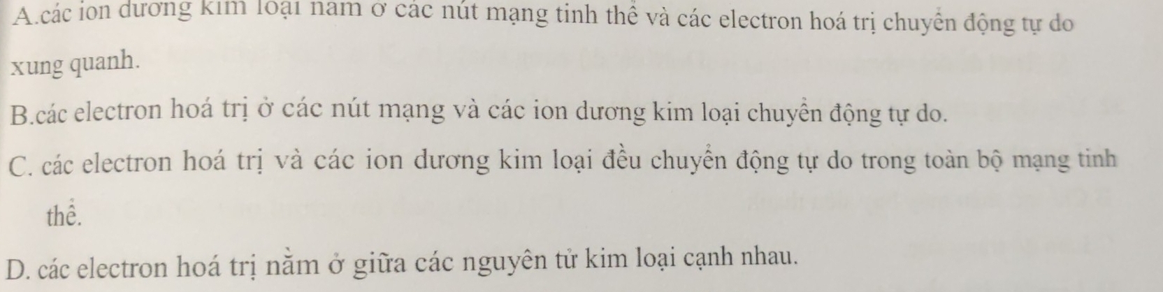 A.các ion dương Kım 10ạ1 nam ở các nút mạng tinh thể và các electron hoá trị chuyển động tự do
xung quanh.
B.các electron hoá trị ở các nút mạng và các ion dương kim loại chuyển động tự do.
C. các electron hoá trị và các ion dương kim loại đều chuyển động tự do trong toàn bộ mạng tinh
thể.
D. các electron hoá trị nằm ở giữa các nguyên tử kim loại cạnh nhau.