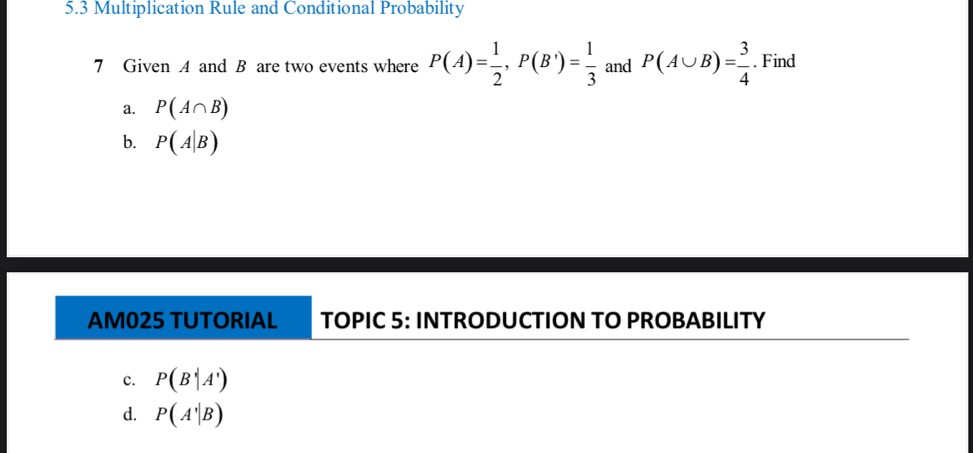 5.3 Multiplication Rule and Conditional Probability
7 Given A and B are two events where P(A)= 1/2 ,P(B')= 1/3  and P(A∪ B)= 3/4 . Find
a. P(A∩ B)
b. P(A|B)