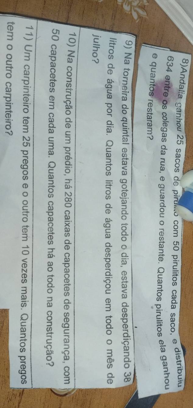 8)Andalia ganhou 25 sacos de pirulito com 50 pírulitos cada saço, e distribuliu
634 entre os colegas da rua, e guardou o restante. Quantos pirulitos ela ganhou 
e quantos restaram? 
9) Na torneira do quintal estava gotejando todo o dia, estava desperdiçando 38
litros de água por dia. Quantos litros de água desperdiçou em todo o mês de 
julho? 
10) Na construção de um prédio, há 280 caixas de capacetes de segurança, com
50 capacetes em cada uma. Quantos capacetes há ao todo na construção? 
11) Um carpinteiro tem 25 pregos e o outro tem 10 vezes mais. Quantos pregos 
tem o outro carpinteiro?
