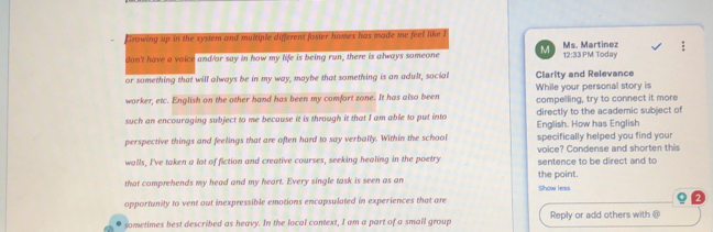 Growing up in the system and multiple different foster homes has made me feel like I 
don't have a voice and/or say in how my life is being run, there is always someone M Ms. Martinez 12:33 PM Today 
or something that will always be in my way, maybe that something is an adult, social Clarity and Relevance 
worker, etc. English on the other hand has been my comfort zone. It has also been While your personal story is compelling, try to connect it more 
such an encouraging subject to me because it is through it that I am able to put into English. How has English directly to the academic subject of 
perspective things and feelings that are often hard to say verbally. Within the school specifically helped you find your 
walls, I've taken a lot of fiction and creative courses, seeking healing in the poetry sentence to be direct and to voice? Condense and shorten this 
that comprehends my head and my heart. Every single task is seen as am the point. Show less 
opportunity to vent out inexpressible emotions encapsulated in experiences that are 
sometimes best described as heavy. In the local context, I am a part of a small group Reply or add others with @