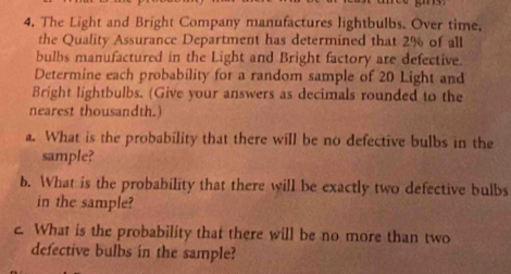 The Light and Bright Company manufactures lightbulbs. Over time, 
the Quality Assurance Department has determined that 2% of all 
bulbs manufactured in the Light and Bright factory are defective. 
Determine each probability for a random sample of 20 Light and 
Bright lightbulbs. (Give your answers as decimals rounded to the 
nearest thousandth.) 
a. What is the probability that there will be no defective bulbs in the 
sample? 
b. What is the probability that there will be exactly two defective bulbs 
in the sample? 
c. What is the probability that there will be no more than two 
defective bulbs in the sample?