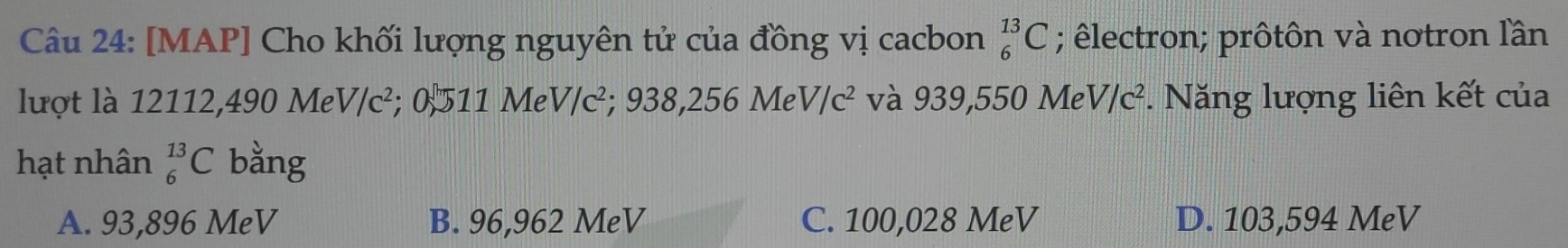 [MAP] Cho khối lượng nguyên tử của đồng vị cacbon ; êlectron; prôtôn và notron lần _6^((13)C
lượt là 12112,490 M eV/c^2);0 511MeV/c^2; 938,256MeV/c^2 và 939,550MeV/c^2. Năng lượng liên kết của
hạt nhân _6^(13)C bằng
A. 93,896 MeV B. 96,962 MeV C. 100,028 MeV D. 103,594 MeV