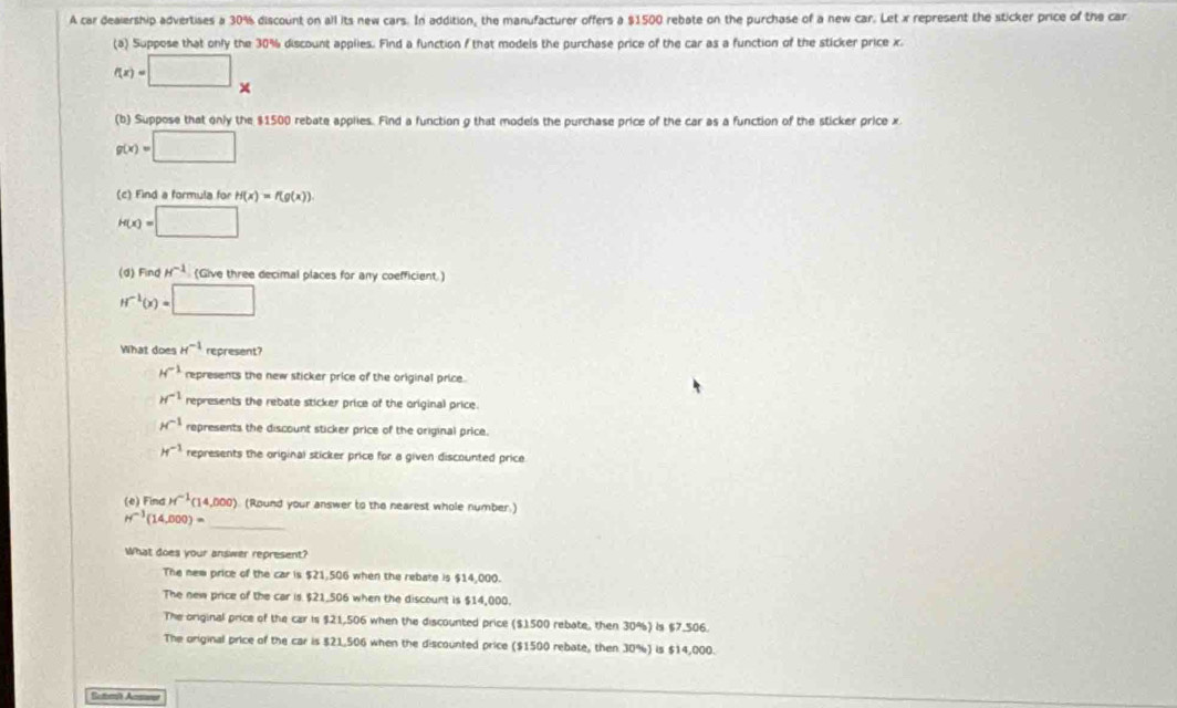 A car dealership advertises a 30% discount on all its new cars. In addition, the manufacturer offers a $1500 rebate on the purchase of a new car. Let x represent the sticker price of the car
(a) Suppose that only the 30% discount applies. Find a function f that models the purchase price of the car as a function of the sticker price x.
f(x)=□ x
(b) Suppose that only the $1500 rebate applies. Find a function g that models the purchase price of the car as a function of the sticker price x
g(x)=□
(c) Find a formula for H(x)=f(g(x)).
H(x)=□
(d) Find H^(-1) (Give three decimal places for any coefficient.)
H^(-1)(x)=□
What does H^(-1) represent?
H^(-1) represents the new sticker price of the original price.
H^(-1) represents the rebate sticker price of the original price.
H^(-1) represents the discount sticker price of the original price.
H^(-1) represents the original sticker price for a given discounted price.
(e) Find H^(-1)(14,000) (Round your answer to the nearest whole number.)
H^(-1)(14,000)= _
What does your answer represent?
The new price of the car is $21,506 when the rebate is $14,000.
The new price of the car is $21,506 when the discount is $14,000.
The original price of the car is $21,506 when the discounted price ($1500 rebate, then 30%) Is $7,506.
The original price of the car is $21,506 when the discounted price ($1500 rebate, then 30%) is $14,000.