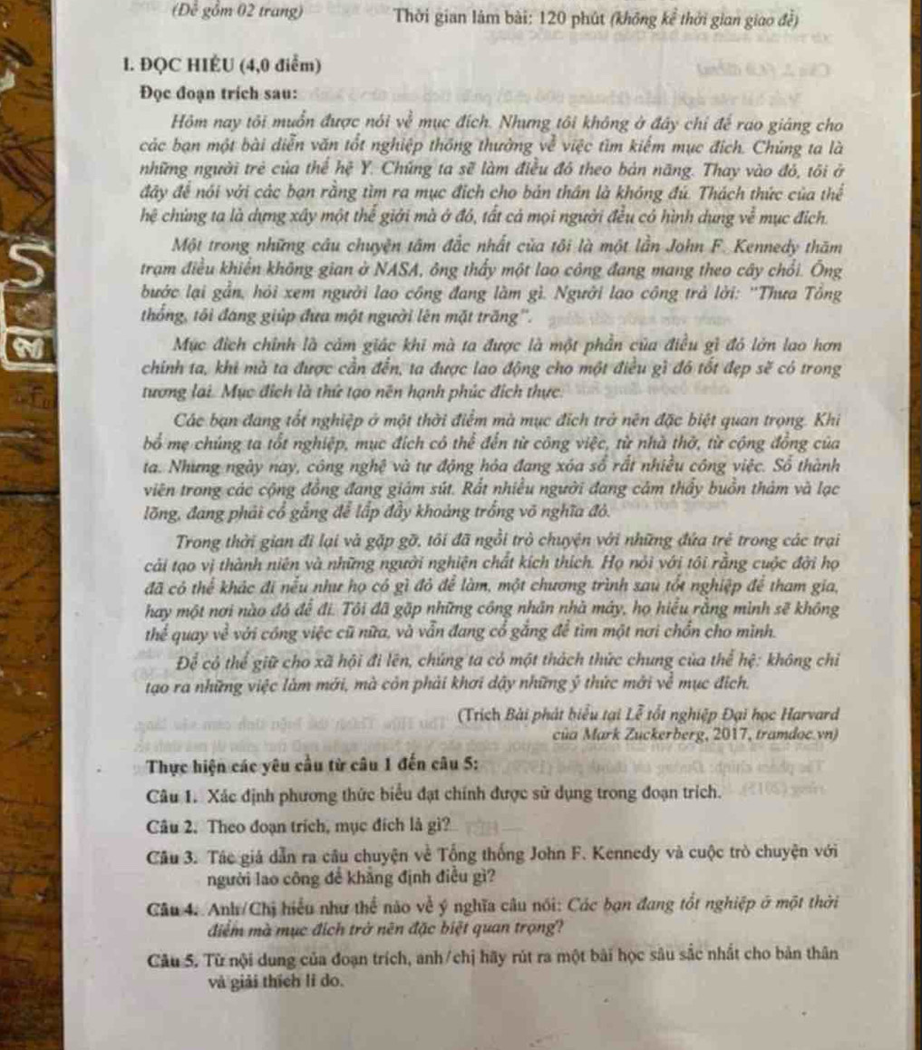 (Đê gồm 02 trang)  Thời gian lâm bài: 120 phút (không kể thời gian giao đề)
1. ĐQC HIÉU (4,0 điểm)
Đọc đoạn trích sau:
Hm nay tôi muốn được nói về mục đích. Nhưng tôi không ở đây chỉ đế rao giáng cho
các bạn một bài diễn văn tốt nghiệp thống thường về việc tìm kiếm mục địch. Chúng ta là
những người trẻ của thể hệ Y. Chứng ta sẽ làm điều đô theo bản năng. Thay vào đỏ, tôi ở
đây để nói với các bạn rằng tìm ra mục địch cho bản thân là không đú. Thách thức của thể
hệ chủng ta là dựng xây một thể giới mà ở đô, tất cả mọi người đều có hình dụng về mục địch.
Một trong những câu chuyện tâm đắc nhất của tôi là một lần John F. Kennedy thăm
trạm điều khiên không gian ở NASA, ông thấy một lao công đang mang theo cây chổi. Ông
bước lại gần, hỏi xem người lao công đang làm gì. Người lao công trả lời: ''Thưa Tông
thống, tôi đáng giúp đưa một người lên mặt trăng''.
Mục địch chính là cảm giác khi mà ta được là một phần của điều gì đó lớn lao hơn
chính ta, khi mà ta được cần đến, ta được lao động cho một điều gì đô tốt đẹp sẽ có trong
tương lai. Mục địch là thứ tạo nên hạnh phúc đích thực.
Các bạn đang tốt nghiệp ở một thời điểm mà mục đích trở nên đặc biệt quan trọng. Khi
bổ mẹ chúng ta tốt nghiệp, mục đích cô thể đến từ công việc, từ nhà thờ, từ cộng đồng của
ta. Nhưng ngày nay, công nghệ và tự động hóa đang xóa số rất nhiều công việc. Số thành
viên trang các cộng đồng đang giám sút. Rất nhiều người đang cảm thầy buồn thảm và lạc
lõng, đang phải cổ gắng để lấp đầy khoảng trống võ nghĩa đỏ.
Trong thời gian đi lại và gặp gỡ, tôi đã ngồi trò chuyện với những đứa trẻ trong các trại
cải tạo vị thành niên và những người nghiện chất kích thích. Họ nói với tôi rằng cuộc đời họ
đã có thể khác đi nểu như họ có gì đỏ để làm, một chương trình sau tốt nghiệp để tham gia,
hay một nơi nào đó để đi. Tôi đã gặp những công nhân nhà máy, họ hiểu rằng mình sẽ không
thể quay về với cóng việc cũ nữa, và vẫn đang cổ gắng để tìm một nơi chồn cho mình.
Để có thể giữ cho xã hội đi lên, chúng ta có một thách thức chung của thể hệ: không chỉ
tạo ra những việc làm mới, mà còn phải khơi dậy những ý thức mới về mục địch.
(Trích Bài phát biểu tại Lễ tốt nghiệp Đại học Harvard
của Mark Zuckerberg, 2017, tramdoc.vn)
Thực hiện các yêu cầu từ câu 1 đến câu 5:
Câu 1. Xác định phương thức biểu đạt chính được sử dụng trong đoạn trích.
Câu 2. Theo đoạn trích, mục đích là gì?
Câu 3. Tác giá dẫn ra câu chuyện về Tổng thống John F. Kennedy và cuộc trò chuyện với
người lao công để khẳng định điều gì?
Câu 4. Anh/Chị hiểu như thể nào về ý nghĩa câu nói: Các bạn đang tốt nghiệp ở một thời
điểm mà mục địch trở nên đặc biệt quan trọng?
Câu 5. Từ nội dung của đoạn trích, anh/chị hãy rút ra một bài học sâu sắc nhất cho bản thân
và giải thích li do.