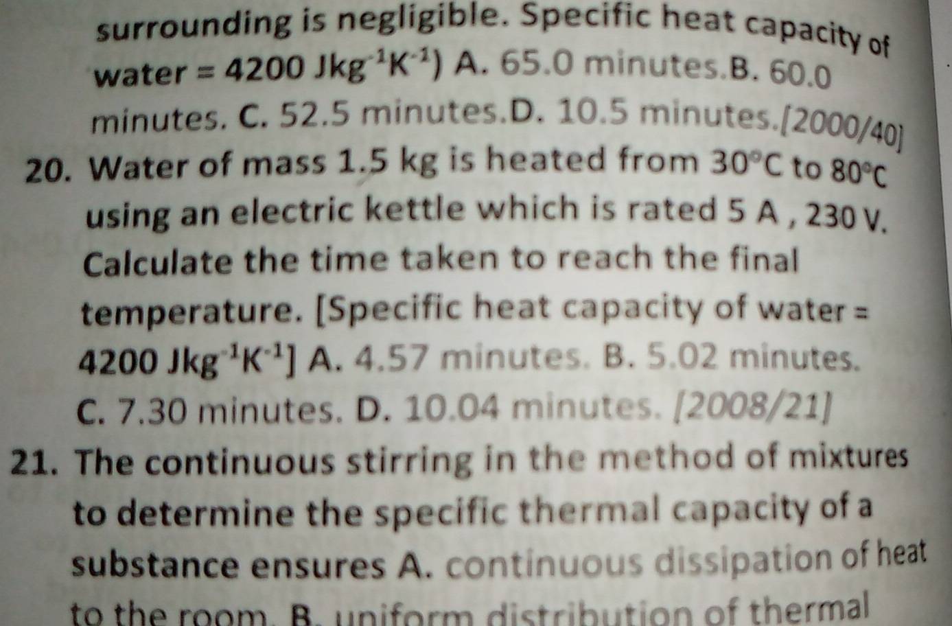 surrounding is negligible. Specific heat capacity of
water =4200Jkg^(-1)K^(-1)) A. 65.0 minutes.B. 60.0
minutes. C. 52.5 minutes.D. 10.5 minutes. [2000/40]
20. Water of mass 1.5 kg is heated from 30°C to 80°C
using an electric kettle which is rated 5 A , 230 V.
Calculate the time taken to reach the final
temperature. [Specific heat capacity of water =
4200Jkg^(-1)K^(-1)] A. 4.57 minutes. B. 5.02 minutes.
C. 7.30 minutes. D. 10.04 minutes. [2008/21]
21. The continuous stirring in the method of mixtures
to determine the specific thermal capacity of a
substance ensures A. continuous dissipation of heat
to the room. B. uniform distribution of thermal