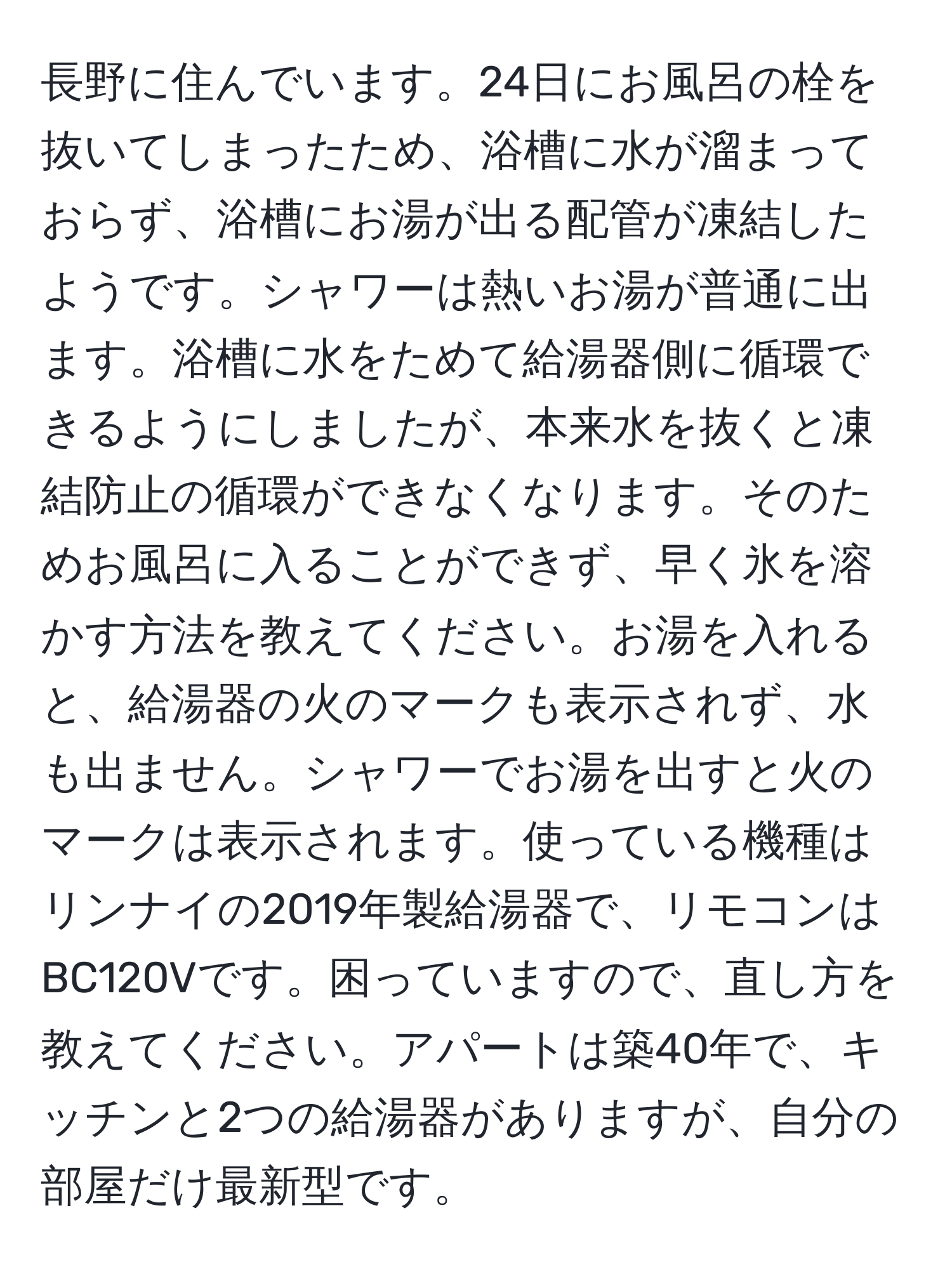 長野に住んでいます。24日にお風呂の栓を抜いてしまったため、浴槽に水が溜まっておらず、浴槽にお湯が出る配管が凍結したようです。シャワーは熱いお湯が普通に出ます。浴槽に水をためて給湯器側に循環できるようにしましたが、本来水を抜くと凍結防止の循環ができなくなります。そのためお風呂に入ることができず、早く氷を溶かす方法を教えてください。お湯を入れると、給湯器の火のマークも表示されず、水も出ません。シャワーでお湯を出すと火のマークは表示されます。使っている機種はリンナイの2019年製給湯器で、リモコンはBC120Vです。困っていますので、直し方を教えてください。アパートは築40年で、キッチンと2つの給湯器がありますが、自分の部屋だけ最新型です。