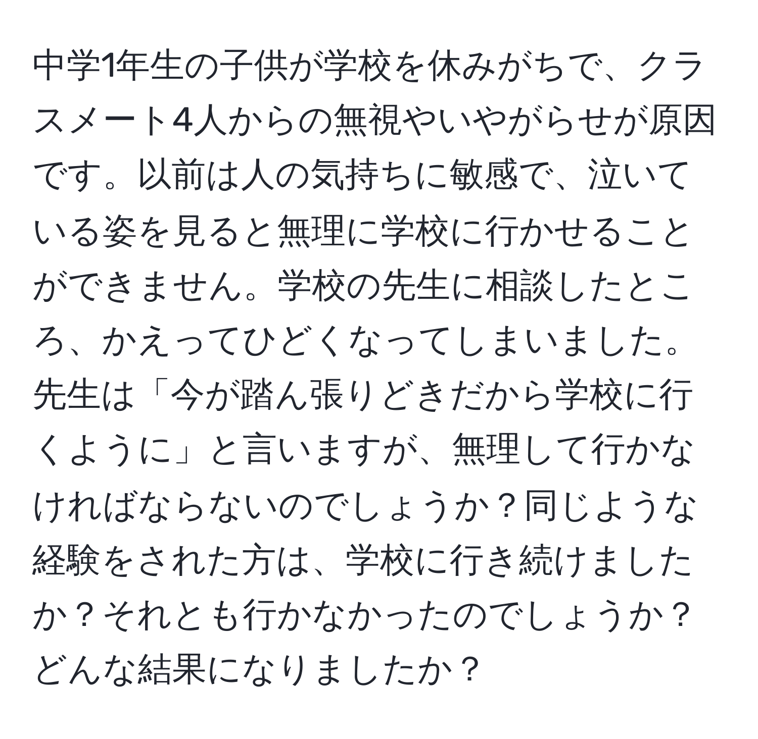 中学1年生の子供が学校を休みがちで、クラスメート4人からの無視やいやがらせが原因です。以前は人の気持ちに敏感で、泣いている姿を見ると無理に学校に行かせることができません。学校の先生に相談したところ、かえってひどくなってしまいました。先生は「今が踏ん張りどきだから学校に行くように」と言いますが、無理して行かなければならないのでしょうか？同じような経験をされた方は、学校に行き続けましたか？それとも行かなかったのでしょうか？どんな結果になりましたか？