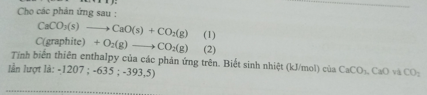 Cho các phản ứng sau :
CaCO_3(s)to CaO(s)+CO_2(g) (1) 
( ∠ 1≌ ∠ 2+ phite) +O_2(g)to CO_2(g) (2) 
Tính biến thiên enthalpy của các phản ứng trên. Biết sinh nhiệt (kJ/mol) của 
lần lượt là: -1207; -635;-393,5) CaCO_3. ,CaO và CO_2