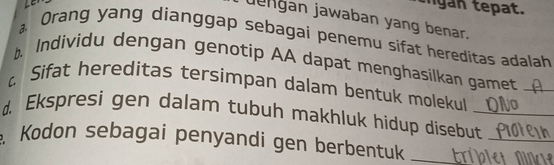 gn tp at. 
dengan jawaban yang benar. 
a 
Orang yang dianggap sebagai penemu sifat hereditas adalah 
b. Individu dengan genotip AA dapat menghasilkan gamet_ 
c Sifat hereditas tersimpan dalam bentuk molekul 
d. Ekspresi gen dalam tubuh makhluk hidup disebut_ 
. Kodon sebagai penyandi gen berbentuk_