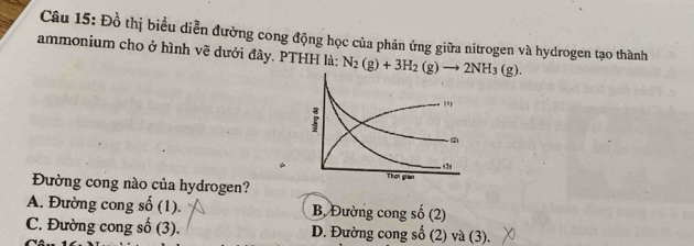 Đồ thị biểu diễn đường cong động học của phản ứng giữa nitrogen và hydrogen tạo thành
ammonium cho ở hình vẽ dưới đây. PTHH là: N_2(g)+3H_2(g)to 2NH_3(g). 
Đường cong nào của hydrogen?
A. Đường cong số (1). B, Đường cong số (2
C. Đường cong số (3). D. Đường cong số (2) và (3).