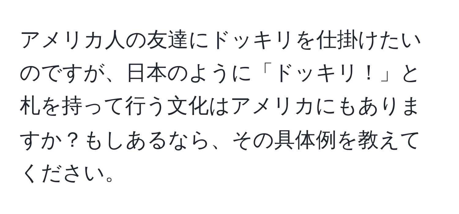 アメリカ人の友達にドッキリを仕掛けたいのですが、日本のように「ドッキリ！」と札を持って行う文化はアメリカにもありますか？もしあるなら、その具体例を教えてください。