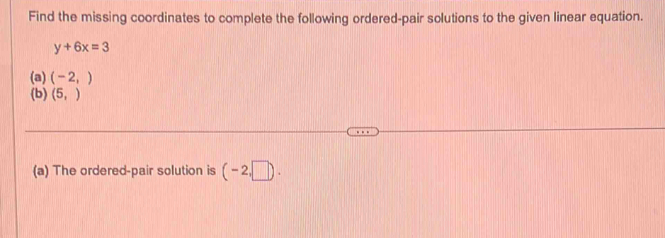 Find the missing coordinates to complete the following ordered-pair solutions to the given linear equation.
y+6x=3
(a) (-2,)
(b) (5,)
(a) The ordered-pair solution is (-2,□ ).