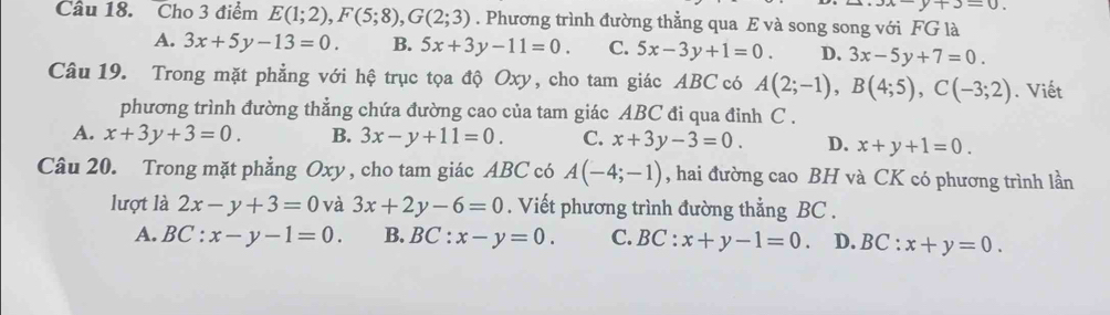 y+3=0. 
Câu 18. Cho 3 điểm E(1;2), F(5;8), G(2;3). Phương trình đường thẳng qua E và song song với FG là
A. 3x+5y-13=0. B. 5x+3y-11=0. C. 5x-3y+1=0. D. 3x-5y+7=0. 
Câu 19. Trong mặt phẳng với hệ trục tọa độ Oxy, cho tam giác ABC có A(2;-1), B(4;5), C(-3;2). Viết
phương trình đường thẳng chứa đường cao của tam giác ABC đi qua đinh C.
A. x+3y+3=0. B. 3x-y+11=0. C. x+3y-3=0. D. x+y+1=0. 
Câu 20. Trong mặt phẳng Oxy , cho tam giác ABC có A(-4;-1) , hai đường cao BH và CK có phương trình lần
lượt là 2x-y+3=0 và 3x+2y-6=0. Viết phương trình đường thẳng BC.
A. BC:x-y-1=0. B. BC:x-y=0. C. BC :x+y-1=0. D. BC:x+y=0.