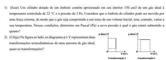 (Eear) Um cilindro dotado de um êmbolo contém aprisionado em seu interior 150 cm3 de um gás ideal à
temperatura controlada de 22°C e à pressão de 2 Pa. Considere que o êmbolo do cilindro pode ser movido por
uma força externa, de modo que o gás seja comprimido a um terço de seu volume inicial, sem, contudo, variar a
sua temperatura. Nessas condições, determine em Pascal (Pa) a nova pressão à qual o gás estará submetido a
quanto?
p(M/m^2) p(Mim^2)
2) (Ufrgs) Na figura ao lado, os diagramas p* V representam duas
transformações termodinâmicas de uma amostra de gás ideal,
quais as transformações?
V(m^2) v(m^3)
Transformação1 Transformação 2